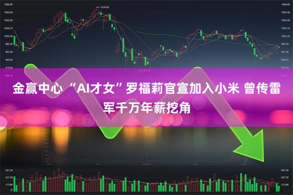 金赢中心 “AI才女”罗福莉官宣加入小米 曾传雷军千万年薪挖角