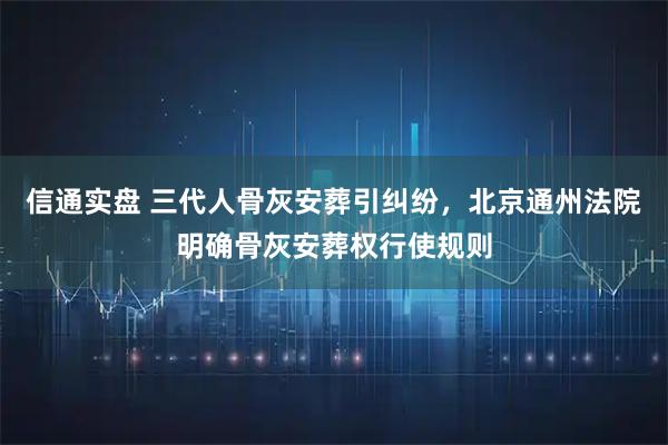信通实盘 三代人骨灰安葬引纠纷，北京通州法院明确骨灰安葬权行使规则
