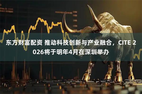 东方财富配资 推动科技创新与产业融合，CITE 2026将于明年4月在深圳举办