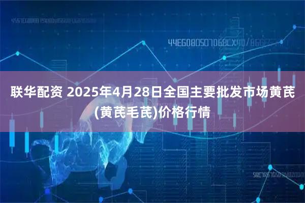 联华配资 2025年4月28日全国主要批发市场黄芪(黄芪毛芪)价格行情