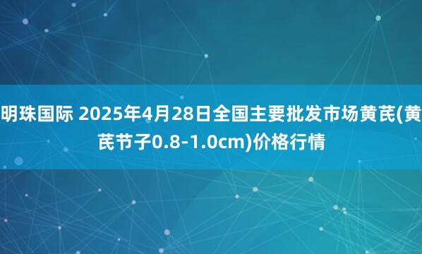 明珠国际 2025年4月28日全国主要批发市场黄芪(黄芪节子0.8-1.0cm)价格行情