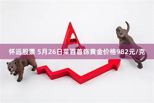 怀远股票 5月26日菜百首饰黄金价格982元/克