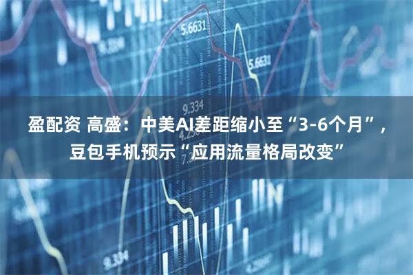 盈配资 高盛：中美AI差距缩小至“3-6个月”，豆包手机预示“应用流量格局改变”