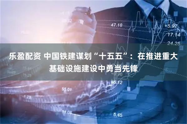 乐盈配资 中国铁建谋划“十五五”:在推进重大基础设施建设中勇当先锋