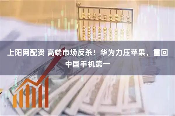 上阳网配资 高端市场反杀!华为力压苹果,重回中国手机第一