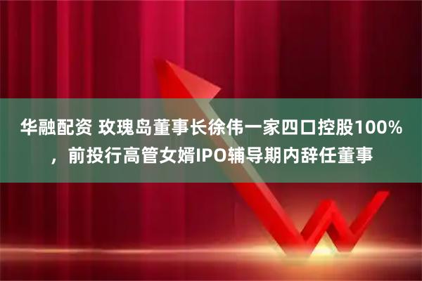 华融配资 玫瑰岛董事长徐伟一家四口控股100%,前投行高管女婿IPO辅导期内辞任董事