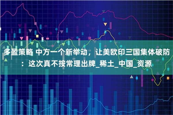 多盈策略 中方一个新举动，让美欧印三国集体破防：这次真不按常理出牌_稀土_中国_资源