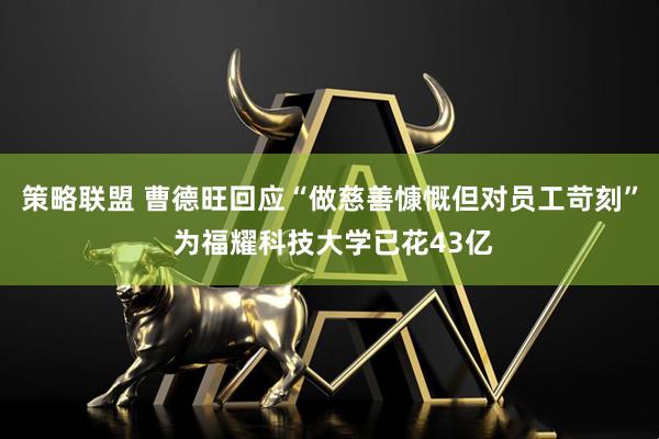 策略联盟 曹德旺回应“做慈善慷慨但对员工苛刻” 为福耀科技大学已花43亿